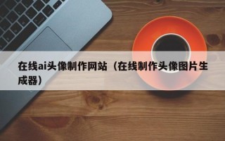 清徐在线ai头像制作网站（在线制作头像图片生成器）