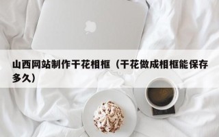 清徐山西网站制作干花相框（干花做成相框能保存多久）